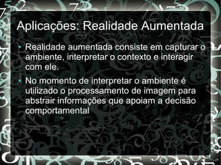 Aplicações: Realidade Aumentada
● Realidade aumentada consiste em capturar o
ambiente, interpretar o contexto e interagir
com ele.
● No momento de interpretar o ambiente é
utilizado o processamento de imagem para
abstrair informações que apoiam a decisão
comportamental
 