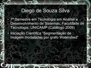 Diego de Souza Silva
● 7º Semestre em Tecnologia em Análise e
Desenvolvimento de Sistemas, Faculdade de
Tecnologia, UNICAMP (Catálogo 2009)
● Iniciação Científica “Segmentação de
Imagem modeladas por grafo Watershed”
 