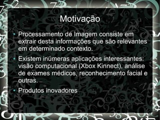 Motivação
● Processamento de Imagem consiste em
extrair desta informações que são relevantes
em determinado contexto.
● Existem inúmeras aplicações interessantes:
visão computacional (Xbox Kinnect), análise
de exames médicos, reconhecimento facial e
outras.
● Produtos inovadores
 