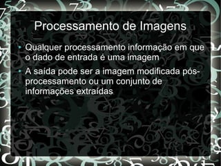 Processamento de Imagens
● Qualquer processamento informação em que
o dado de entrada é uma imagem
● A saída pode ser a imagem modificada pós-
processamento ou um conjunto de
informações extraídas
 
