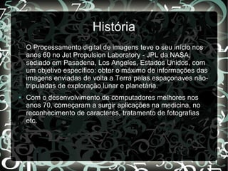 História
O Processamento digital de imagens teve o seu início nos
anos 60 no Jet Propulsion Laboratory - JPL da NASA,
sediado em Pasadena, Los Angeles, Estados Unidos, com
um objetivo específico: obter o máximo de informações das
imagens enviadas de volta a Terra pelas espaçonaves não-
tripuladas de exploração lunar e planetária.
● Com o desenvolvimento de computadores melhores nos
anos 70, começaram a surgir aplicações na medicina, no
reconhecimento de caracteres, tratamento de fotografias
etc.
 