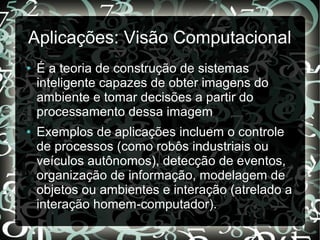 Aplicações: Visão Computacional
● É a teoria de construção de sistemas
inteligente capazes de obter imagens do
ambiente e tomar decisões a partir do
processamento dessa imagem
● Exemplos de aplicações incluem o controle
de processos (como robôs industriais ou
veículos autônomos), detecção de eventos,
organização de informação, modelagem de
objetos ou ambientes e interação (atrelado a
interação homem-computador).
 
