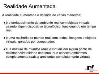 Realidade Aumentada
A realidade aumentada é definida de várias maneiras:
●é o enriquecimento do ambiente real com objetos virtuais,
usando algum dispositivo tecnológico, funcionando em tempo
real;
●é uma melhoria do mundo real com textos, imagens e objetos
virtuais, gerados por computador;
●é a mistura de mundos reais e virtuais em algum ponto da
realidade/virtualidade contínua, que conecta ambientes
completamente reais a ambientes completamente virtuais
 