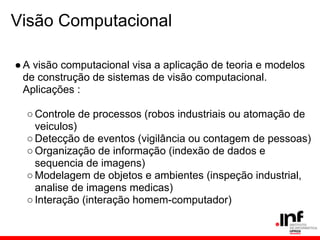 Visão Computacional
●A visão computacional visa a aplicação de teoria e modelos
de construção de sistemas de visão computacional.
Aplicações :
○Controle de processos (robos industriais ou atomação de
veiculos)
○Detecção de eventos (vigilância ou contagem de pessoas)
○Organização de informação (indexão de dados e
sequencia de imagens)
○Modelagem de objetos e ambientes (inspeção industrial,
analise de imagens medicas)
○Interação (interação homem-computador)
 