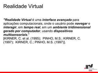 Realidade Virtual
"Realidade Virtual é uma interface avançada para
aplicações computacionais, onde o usuário pode navegar e
interagir, em tempo real, em um ambiente tridimensional
gerado por computador, usando dispositivos
multisensoriais."
[KIRNER, C. et al. (1995); PINHO, M.S.; KIRNER, C.
(1997); KIRNER, C.; PINHO, M.S. (1997)].
 