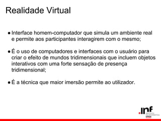 Realidade Virtual
●Interface homem-computador que simula um ambiente real
e permite aos participantes interagirem com o mesmo;
●É o uso de computadores e interfaces com o usuário para
criar o efeito de mundos tridimensionais que incluem objetos
interativos com uma forte sensação de presença
tridimensional;
●É a técnica que maior imersão permite ao utilizador.
 
