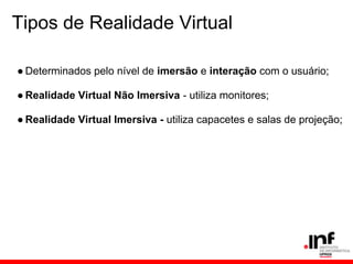 Tipos de Realidade Virtual
● Determinados pelo nível de imersão e interação com o usuário;
● Realidade Virtual Não Imersiva - utiliza monitores;
● Realidade Virtual Imersiva - utiliza capacetes e salas de projeção;
 