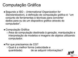Computação Gráfica
●Segundo a ISO – (International Organization for
Standardization), a definição de computação gráfica é: “um
conjunto de ferramentas e técnicas para converter
dados para ou de um dispositivo gráfico através do
computador”.
●Computação Gráfica
○Área da computação destinada à geração, manipulação e
interpretação de modelos e imagens de objetos utilizando
computador.
●Por que precisamos de CG?
○Qual é a melhor forma (velocidade e
quantidade) de se adquirir informações?
 