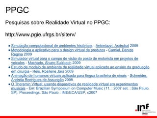 PPGC
Pesquisas sobre Realidade Virtual no PPGC:
http://www.pgie.ufrgs.br/siterv/
● Simulação computacional de ambientes históricos - Antoniazzi, Asdrubal 2009
● Metodologia e aplicativo para o design virtual de produtos - Carniel, Denize
Regina 2009
● Simulador virtual para o campo de visão do posto de motorista em projetos de
veículos - Machado, Álvaro Sulzbach 2009
● Estudo de modelo de ambiente de realidade virtual aplicado ao ensino da graduação
em cirurgia - Reis, Rosilene Jara 2009
● Animação de humanos virtuais aplicada para língua brasileira de sinais - Schneider,
Andréia Rodrigues de Assunção 2008
● O Theremin Virtual: usando dispositivos de realidade virtual em experimentos
musicais - Em: Brazilian Symposium on Computer Music (11. : 2007 set. : São Paulo,
SP). Proceedings. São Paulo : IME/ECA/USP, c2007
 