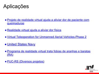 Aplicações
● Projeto de realidade virtual ajuda a aliviar dor de paciente com
queimaduras
● Realidade virtual ajuda a aliviar dor física
● Virtual Teleoperation for Unmanned Aerial Vehicles-Phase 2
●United States Navy
● Programa de realidade virtual trata fobias de aranhas e baratas
(RA)
● PUC-RS (Diversos projetos)
 