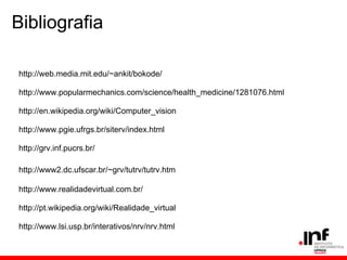 Bibliografia
http://web.media.mit.edu/~ankit/bokode/
http://www.popularmechanics.com/science/health_medicine/1281076.html
http://en.wikipedia.org/wiki/Computer_vision
http://www.pgie.ufrgs.br/siterv/index.html
http://grv.inf.pucrs.br/
http://www2.dc.ufscar.br/~grv/tutrv/tutrv.htm
http://www.realidadevirtual.com.br/
http://pt.wikipedia.org/wiki/Realidade_virtual
http://www.lsi.usp.br/interativos/nrv/nrv.html
 