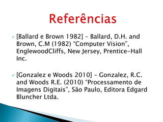    [Ballard e Brown 1982] – Ballard, D.H. and
    Brown, C.M (1982) “Computer Vision”,
    EnglewoodCliffs, New Jersey, Prentice-Hall
    Inc.

   [Gonzalez e Woods 2010] – Gonzalez, R.C.
    and Woods R.E. (2010) “Processamento de
    Imagens Digitais”, São Paulo, Editora Edgard
    Bluncher Ltda.
 