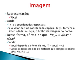    Representação:
     f(x,y)
   Onde:
     x, y : coordenadas espaciais.
    e o valor de f na coordenada espacial (x,y), fornece a
     intensidade, ou seja, o brilho da imagem no ponto.
   Dessa forma, afirma-se que: f(x,y) = i(x,y) *
    r(x,y)
    onde:
      i(x,y) depende da fonte de luz, (0 < i(x,y) <∞);
      r(x,y) depende do tipo de material que compõe o objeto,
       (0 ≤ r(x,y) ≤ 1).
 