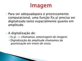   Para ser adequadapara o processamento
    computacional, uma função f(x,y) precisa ser
    digitalizada tanto espacialmente quanto em
    amplitude.

   A digitalização de:
    (x,y) -> chamamos amostragem da imagem;
    Digitalização da amplitude chamamos de
     quantização em níveis de cinza.
 