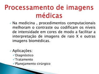    Na medicina , procedimentos computacionais
    melhoram o contraste ou codificam os níveis
    de intensidade em cores de modo a facilitar a
    interpretação de imagens de raio X e outras
    imagens biomédicas.

   Aplicações:
    Diagnóstico
    Tratamento
    Planejamento cirúrgico
 