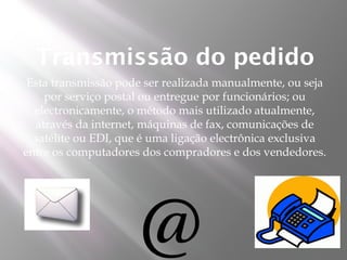 Transmissão do pedido
 Esta transmissão pode ser realizada manualmente, ou seja
    por serviço postal ou entregue por funcionários; ou
  electronicamente, o método mais utilizado atualmente,
  através da internet, máquinas de fax, comunicações de
  satélite ou EDI, que é uma ligação electrônica exclusiva
entre os computadores dos compradores e dos vendedores.
 