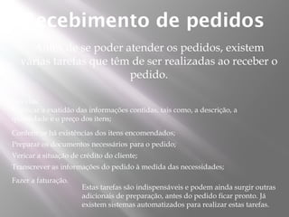 Recebimento de pedidos
    Antes de se poder atender os pedidos, existem
  várias tarefas que têm de ser realizadas ao receber o
                        pedido.

São elas:
Verificar a exatidão das informações contidas, tais como, a descrição, a
quantidade e o preço dos itens;
Conferir se há existências dos itens encomendados;
Preparar os documentos necessários para o pedido;
Vericar a situação de crédito do cliente;
Transcrever as informações do pedido à medida das necessidades;
Fazer a faturação.
                      Estas tarefas são indispensáveis e podem ainda surgir outras
                      adicionais de preparação, antes do pedido ficar pronto. Já
                      existem sistemas automatizados para realizar estas tarefas.
 