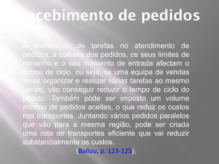 Recebimento de pedidos
A distribuição de tarefas no atendimento de
pedidos, a colheita dos pedidos, os seus limites de
tamanho e o seu momento de entrada afectam o
tempo de ciclo, ou seja, se uma equipa de vendas
se se organizar e realizar várias tarefas ao mesmo
tempo, vão conseguir reduzir o tempo de ciclo do
pedido. Também pode ser imposto um volume
mínimo de pedidos aceites, o que reduz os custos
nos transportes. Juntando vários pedidos paralelos
que vão para a mesma região, pode ser criada
uma rota de transportes eficiente que vai reduzir
substancialmente os custos.
                (Ballou, p. 123-125).
 