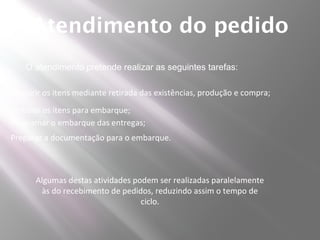 Atendimento do pedido
    O atendimento pretende realizar as seguintes tarefas:

Adquirir os itens mediante retirada das existências, produção e compra;
Embalar os itens para embarque;
Programar o embarque das entregas;
Preparar a documentação para o embarque.



      Algumas destas atividades podem ser realizadas paralelamente
       às do recebimento de pedidos, reduzindo assim o tempo de
                                  ciclo.
 