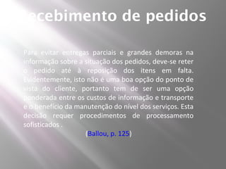 Recebimento de pedidos

Para evitar entregas parciais e grandes demoras na
informação sobre a situação dos pedidos, deve-se reter
o pedido até à reposição dos itens em falta.
Evidentemente, isto não é uma boa opção do ponto de
vista do cliente, portanto tem de ser uma opção
ponderada entre os custos de informação e transporte
e o benefício da manutenção do nível dos serviços. Esta
decisão requer procedimentos de processamento
sofisticados .
                   (Ballou, p. 125)
 