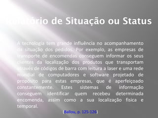 Relatório de Situação ou Status

  A tecnologia tem grande influência no acompanhamento
  da situação dos pedidos. Por exemplo, as empresas de
  transporte de encomendas conseguem informar os seus
  clientes da localização dos produtos que transportam
  através de códigos de barra com leitura a laser e uma rede
  mundial de computadores e software projetado de
  propósito para estas empresas, que é aperfeiçoado
  constantemente. Estes sistemas de informação
  conseguem identificar quem recebeu determinada
  encomenda, assim como a sua localização fisica e
  temporal.
                      (Ballou, p. 125-126)
 