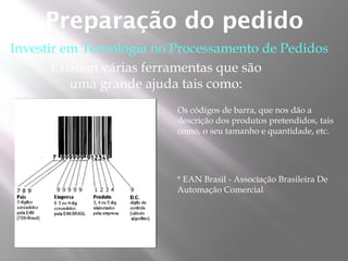 Preparação do pedido
Investir em Tecnologia no Processamento de Pedidos
       Existem várias ferramentas que são
          uma grande ajuda tais como:
                          Os códigos de barra, que nos dão a
                          descrição dos produtos pretendidos, tais
                          como, o seu tamanho e quantidade, etc.




                          * EAN Brasil - Associação Brasileira De
                          Automação Comercial
 