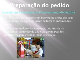Preparação do pedido
Investir em Tecnologia no Processamento de Pedidos
 Os sites dos fornecedores com informação acerca dos seus
 produtos ou até a possibilidade de fazer as encomendas
 online.
 Ou os computadores das empresas, que através do
 intercâmbio eletrônico de dados, já geram pedidos
 diretamente para evitar as faltas de estoque.
 