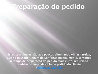Preparação do pedido




Estas tecnologias vão aos poucos eliminando várias tarefas,
que no passado tinham de ser feitas manualmente, tornando
  o tempo de preparação do pedido mais curto, reduzindo
       também o tempo de ciclo do pedido do cliente.
                    (Ballou, p. 122-123)
 