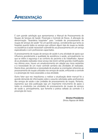 Apresentação


É com grande satisfação que apresentamos o Manual de Processamento de
Roupas de Serviços de Saúde: Prevenção e Controle de Riscos. A alteração da
denominação “lavanderia hospitalar” para “unidade de processamento de
roupas de serviços de saúde” foi um grande avanço, considerando que tanto os
hospitais quanto todos os serviços que utilizam algum tipo de roupa ou tecido
na assistência à saúde necessitam submetê-los ao processamento em um serviço
especializado e com profissionais capacitados.
O processamento de roupas de serviços de saúde é uma atividade de apoio que
influencia grandemente a qualidade da assistência à saúde, principalmente no
que se refere à segurança e ao conforto do paciente e do trabalhador. Apesar
de as atividades realizadas nesse serviço não terem sofrido grandes modificações
nos últimos anos, houve um amadurecimento em relação aos riscos existentes
e à necessidade de um maior controle sanitário das atividades ali realizadas.
Diante disso, percebemos a necessidade de atualizar as orientações referentes ao
processamento de roupas utilizadas nos serviços de saúde, enfocando o controle
e a prevenção de riscos associados a essa atividade.
Outro fator que nos impulsionou a realizar a atualização deste manual foi a
grande demanda de informações sobre o assunto solicitadas pelos profissionais
dos serviços de saúde e das unidades de processamento de roupas. Portanto,
esperamos que esta publicação seja um importante instrumento de apoio a
todos os envolvidos nas atividades de processamento de roupas de serviços
de saúde e, principalmente, que fomente a prática voltada ao controle e à
prevenção de riscos.


                                                           Diretor-Presidente
                                                        Dirceu Raposo de Mello




                                                                                   9

                                                                      Anvisa
 