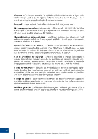 Limpeza – Consiste na remoção de sujidades visíveis e detritos dos artigos, real-
      izada com água, sabão ou detergente, de forma manual ou automatizada, por ação
      mecânica, com consequente redução da carga microbiana.

      Lavatório – peça sanitária destinada exclusivamente à lavagem de mãos.

      Norma regulamentadora – são normas, publicadas pelo Ministério do Trabalho
      e Emprego, por meio de Portaria, que regulamentam, fornecem parâmetros e in-
      struções sobre Saúde e Segurança do Trabalho.

      Quimioterápicos antineoplásicos – substâncias químicas que atuam em nível
      celular com o potencial de produzirem genotoxicidade, citotoxicidade e teratogeni-
      cidade (RDC/Anvisa n. 306/04).

      Resíduos de serviços de saúde – são todos aqueles resultantes de atividades ex-
      ercidas nos serviços definidos no artigo 1º da RDC/Anvisa n. 306/04, que, por suas
      características, necessitam de processos diferenciados em seu manejo, exigindo ou
      não tratamento prévio à sua disposição final (RDC/Anvisa n. 306/04).

      Sala de utilidades ou expurgo – ambiente destinado à limpeza, desinfecção e
      guarda dos materiais e roupas utilizados na assistência ao paciente e guarda tem-
      porária de resíduos. Deve ser dotado de pia e/ou esguicho de lavagem e de pia de
      despejo com válvula de descarga e tubulação de esgoto de 75 mm no mínimo.

      Saúde do trabalhador – conjunto de atividades que se destina à promoção e à pro-
      teção da saúde dos trabalhadores, por meio de ações de vigilância epidemiológica
      e sanitária e, ainda, visa a recuperação e reabilitação da saúde daqueles submetidos
      aos riscos e agravos advindos das condições de trabalho.

      Serviço de Saúde – Estabelecimento destinado ao desenvolvimento de ações de
      atenção à saúde da população, em regime de internação ou não, incluindo atenção
      realizada em consultórios e domicílios.

      Unidade geradora – unidade ou setor do serviço de saúde que gera roupas sujas a
      serem encaminhadas à unidade de processamento de roupas em serviços de saúde.




102

                    Processamento de Roupas de Serviços de Saúde: Prevenção e Controle de Riscos
 