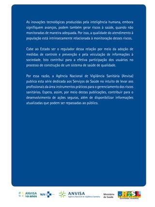 ANVISA
As inovações tecnológicas produzidas pela inteligência humana, embora
signiﬁquem avanços, podem também gerar riscos à saúde, quando não
                                                                                                                                                            Processamento de Roupas
monitoradas de maneira adequada. Por isso, a qualidade do atendimento à
população está intrinsecamente relacionada à monitoração desses riscos.
                                                                                                                                                              de Serviços de Saúde
                                                                                                                                                              Prevenção e controle de riscos
Cabe ao Estado ser o regulador dessa relação por meio da adoção de
medidas de controle e prevenção e pela veiculação de informações à
sociedade. Isto contribui para a efetiva participação dos usuários no
processo de construção de um sistema de saúde de qualidade.




                                                                             Processamento de Roupas de Serviços de Saúde: Prevenção e controle de riscos
Por essa razão, a Agência Nacional de Vigilância Sanitária (Anvisa)
publica esta série dedicada aos Serviços de Saúde no intuito de levar aos
proﬁssionais da área instrumentos práticos para o gerenciamento dos riscos
sanitários. Espera, assim, por meio destas publicações, contribuir para o
desenvolvimento de ações seguras, além de disponibilizar informações
atualizadas que podem ser repassadas ao público.




                                                                                                                                                                Tecnologia em Serviços de Saúde



                                                     Ministério
                                                     da Saúde
 