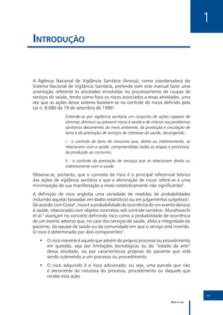 1
Introdução


A Agência Nacional de Vigilância Sanitária (Anvisa), como coordenadora do
Sistema Nacional de Vigilância Sanitária, pretende com este manual fazer uma
orientação referente às atividades envolvidas no processamento de roupas de
serviços de saúde, tendo como foco os riscos associados a essas atividades, uma
vez que as ações desse sistema baseiam-se no controle de riscos definido pela
Lei n. 8.080 de 19 de setembro de 19901:
                Entende-se por vigilância sanitária um conjunto de ações capazes de
                eliminar, diminuir ou prevenir riscos à saúde e de intervir nos problemas
                sanitários decorrentes do meio ambiente, da produção e circulação de
                bens e da prestação de serviços de interesse da saúde, abrangendo:

                I - o controle de bens de consumo que, direta ou indiretamente, se
                relacionem com a saúde, compreendidas todas as etapas e processos,
                da produção ao consumo;

                II - o controle da prestação de serviços que se relacionam direta ou
                indiretamente com a saúde.

Observa-se, portanto, que o conceito de risco é o principal referencial teórico
das ações de vigilância sanitária e que a eliminação de riscos refere-se a uma
minimização de sua manifestação a níveis estatisticamente não significantes2.
A definição de risco engloba uma variedade de medidas de probabilidades
incluindo aquelas baseadas em dados estatísticos ou em julgamentos subjetivos3.
De acordo com Costa4, risco é a probabilidade de ocorrência de um evento danoso
à saúde, relacionado com objetos concretos sob controle sanitário. Murahovschi
et al.2 avançam no conceito definindo risco como a probabilidade de ocorrência
de um evento adverso que, no caso dos serviços de saúde, afeta a integridade do
paciente, da equipe de saúde ou da comunidade em que o serviço está inserido.
O risco é determinado por dois componentes2:
   •• O risco inerente é aquele que advém do próprio processo ou procedimento
      em questão, seja por limitações tecnológicas ou do “estado da arte”
      dessa atividade, ou por características próprias do paciente que está
      sendo submetido a um processo ou procedimento.
   •• O risco adquirido é o risco adicionado, ou seja, uma parcela que não
      é decorrente da natureza do processo, procedimento ou daquele que
      recebe esta ação.



                                                                                            11

                                                                             Anvisa
 