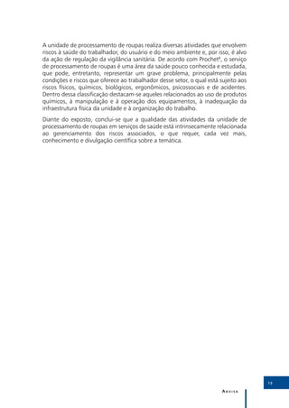 A unidade de processamento de roupas realiza diversas atividades que envolvem
riscos à saúde do trabalhador, do usuário e do meio ambiente e, por isso, é alvo
da ação de regulação da vigilância sanitária. De acordo com Prochet8, o serviço
de processamento de roupas é uma área da saúde pouco conhecida e estudada,
que pode, entretanto, representar um grave problema, principalmente pelas
condições e riscos que oferece ao trabalhador desse setor, o qual está sujeito aos
riscos físicos, químicos, biológicos, ergonômicos, psicossociais e de acidentes.
Dentro dessa classificação destacam-se aqueles relacionados ao uso de produtos
químicos, à manipulação e à operação dos equipamentos, à inadequação da
infraestrutura física da unidade e à organização do trabalho.
Diante do exposto, conclui-se que a qualidade das atividades da unidade de
processamento de roupas em serviços de saúde está intrinsecamente relacionada
ao gerenciamento dos riscos associados, o que requer, cada vez mais,
conhecimento e divulgação científica sobre a temática.




                                                                                     13

                                                                        Anvisa
 