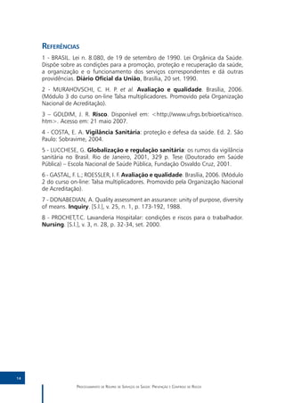 Referências
     1 - BRASIL. Lei n. 8.080, de 19 de setembro de 1990. Lei Orgânica da Saúde.
     Dispõe sobre as condições para a promoção, proteção e recuperação da saúde,
     a organização e o funcionamento dos serviços correspondentes e dá outras
     providências. Diário Oficial da União, Brasília, 20 set. 1990.
     2 - MURAHOVSCHI, C. H. P. et al. Avaliação e qualidade. Brasília, 2006.
     (Módulo 3 do curso on-line Talsa multiplicadores. Promovido pela Organização
     Nacional de Acreditação).
     3 – GOLDIM, J. R. Risco. Disponível em: <http://www.ufrgs.br/bioetica/risco.
     htm>. Acesso em: 21 maio 2007.
     4 - COSTA, E. A. Vigilância Sanitária: proteção e defesa da saúde. Ed. 2. São
     Paulo: Sobravime, 2004.
     5 - LUCCHESE, G. Globalização e regulação sanitária: os rumos da vigilância
     sanitária no Brasil. Rio de Janeiro, 2001, 329 p. Tese (Doutorado em Saúde
     Pública) – Escola Nacional de Saúde Pública, Fundação Osvaldo Cruz, 2001.
     6 - GASTAL, F. L.; ROESSLER, I. F. Avaliação e qualidade. Brasília, 2006. (Módulo
     2 do curso on-line: Talsa multiplicadores. Promovido pela Organização Nacional
     de Acreditação).
     7 - DONABEDIAN, A. Quality assessment an assurance: unity of purpose, diversity
     of means. Inquiry. [S.l.], v. 25, n. 1, p. 173-192, 1988.
     8 - PROCHET,T.C. Lavanderia Hospitalar: condições e riscos para o trabalhador.
     Nursing. [S.l.], v. 3, n. 28, p. 32-34, set. 2000.




14

                   Processamento de Roupas de Serviços de Saúde: Prevenção e Controle de Riscos
 