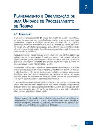 2
Planejamento e Organização de
uma Unidade de Processamento
de Roupas

2.1	Introdução
A unidade de processamento da roupa de serviços de saúde é considerada
um setor de apoio que tem como finalidade coletar, pesar, separar, processar,
confeccionar, reparar e distribuir roupas em condições de uso, higiene,
quantidade, qualidade e conservação a todas as unidades do serviço de saúde1.
Ela exerce uma atividade especializada, que pode ser própria ou terceirizada,
intra ou extra-serviço de saúde, devendo garantir o atendimento à demanda e a
continuidade da assistência.
As roupas utilizadas nos serviços de saúde incluem lençóis, fronhas, cobertores,
toalhas, colchas, cortinas, roupas de pacientes, compressas, campos cirúrgicos,
propés, aventais, gorros, dentre outros2,3. Por meio desses exemplos, percebe-se
que existe uma grande variedade de sujidades, locais de origem e formas de
utilização dessas roupas nos serviços de saúde2.
As atividades realizadas na unidade de processamento de roupas não se aplicam
apenas para roupas provenientes de hospitais, mas também de clínicas médicas
e odontológicas e de outros serviços que realizam atividades assistenciais.
Ressalta-se que, por serem provenientes de serviços de saúde, as roupas
utilizadas nesses locais devem ser enviadas a uma unidade de processamento
com especificidades que serão abordadas neste manual.
Um aspecto que atualmente tem influenciado a prática do processamento de
roupas refere-se à tendência a se terceirizar esse tipo de atividade. Muitos serviços
de saúde têm optado por essa prática abstendo-se, assim, da preocupação com
a sua administração, além do ganho de espaço físico para outras atividades
relacionadas à assistência direta à saúde.


 Alguns serviços de saúde, como clínicas odontológicas ou médicas e
 ambulatórios, podem optar por usar roupas descartáveis, como campos e
 aventais cirúrgicos, abstendo-se, com isso, da necessidade de construir ou
 contratar uma unidade de processamento de roupas.




                                                                                        15

                                                                          Anvisa
 