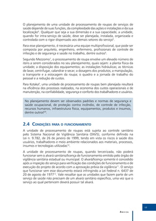 O planejamento de uma unidade de processamento de roupas de serviços de
saúde depende de suas funções, da complexidade das ações e instalações e da sua
localização4. Qualquer que seja a sua dimensão e a sua capacidade, a unidade,
quando for intra-serviço de saúde, deve ser planejada, instalada, organizada e
controlada com o rigor dispensado aos demais setores do serviço5.
Para esse planejamento, é necessária uma equipe multiprofissional, que pode ser
composta por arquiteto, engenheiro, enfermeiro, profissionais de controle de
infecção e de segurança e saúde no trabalho, dentre outros6.
Segundo Mezzomo7, o processamento de roupa envolve um elevado número de
itens a serem considerados no seu planejamento, quais sejam: a planta física da
unidade; a disposição dos equipamentos; as instalações hidráulicas; as técnicas
de lavar, centrifugar, calandrar e secar; a dosagens dos produtos; a manipulação,
o transporte e a estocagem da roupa; o quadro e a jornada de trabalho do
pessoal e a redução de custos.
Para Kotaka6, uma unidade de processamento de roupas bem planejada resultará
na eficiência dos processos realizados, na economia dos custos operacionais e de
manutenção, na confiabilidade, segurança e conforto dos trabalhadores e usuários.

 No planejamento devem ser observados padrões e normas de segurança e
 saúde ocupacional, de proteção contra incêndio, de controle de infecção,
 recursos humanos, infraestrutura física, equipamentos, produtos e insumos,
 dentre outros8,9.


2.4	Condições para o funcionamento
A unidade de processamento de roupas está sujeita ao controle sanitário
pelo Sistema Nacional de Vigilância Sanitária (SNVS), conforme definido na
Lei n. 9.782, de 26 de janeiro de 1999, tendo em vista os riscos à saúde dos
usuários, trabalhadores e meio ambiente relacionados aos materiais, processos,
insumos e tecnologias utilizadas10.
A unidade de processamento de roupas, quando terceirizada, não poderá
funcionar sem o alvará sanitário/licença de funcionamento emitido pelo órgão de
vigilância sanitária estadual ou municipal. O alvará/licença somente é concedido
após a inspeção do serviço para verificação das condições de funcionamento e de
execução do projeto de acordo com a aprovação prévia da vigilância11. O serviço
que funcionar sem esse documento estará infringindo a Lei Federal n. 6437 de
20 de agosto de 197712. Vale ressaltar que as unidades que fazem parte de um
serviço de saúde não precisam de um alvará sanitário específico, uma vez que o
serviço ao qual pertencem deverá possuir tal alvará.




                                                                                    17

                                                                       Anvisa
 