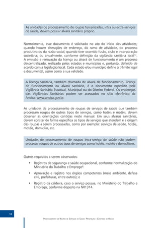 As unidades de processamento de roupas terceirizadas, intra ou extra-serviços
      de saúde, devem possuir alvará sanitário próprio.


     Normalmente, esse documento é solicitado no ato do início das atividades;
     quando houver alterações de endereço, do ramo de atividade, do processo
     produtivo ou da razão social; quando tiver ocorrido fusão, cisão e incorporação
     societária; ou anualmente, conforme definição da vigilância sanitária local13.
     A emissão e renovação da licença ou alvará de funcionamento é um processo
     descentralizado, realizado pelos estados e municípios e, portanto, definido de
     acordo com a legislação local. Cada estado e/ou município define o trâmite legal
     e documental, assim como a sua validade.


      A licença sanitária, também chamada de alvará de funcionamento, licença
      de funcionamento ou alvará sanitário, é o documento expedido pela
      Vigilância Sanitária Estadual, Municipal ou do Distrito Federal. Os endereços
      das Vigilâncias Sanitárias podem ser acessados no sítio eletrônico da
      Anvisa: www.anvisa.gov.br.


     As unidades de processamento de roupas de serviços de saúde que também
     processam roupas de outros tipos de serviços, como hotéis e motéis, devem
     observar as orientações contidas neste manual. Em seus alvarás sanitários,
     devem constar de forma específica os tipos de serviços que atendem e a origem
     das roupas a serem processadas, como por exemplo: serviços de saúde, hotéis,
     motéis, domicílio, etc.


      Unidades de processamento de roupas intra-serviço de saúde não podem
      processar roupas de outros tipos de serviços como hotéis, motéis e domiciliares.


     Outros requisitos a serem observados:
        •• Registros de segurança e saúde ocupacional, conforme normalização do
           Ministério do Trabalho e Emprego8.
        •• Aprovação e registro nos órgãos competentes (meio ambiente, defesa
           civil, prefeituras, entre outros); e
        •• Registro da caldeira, caso o serviço possua, no Ministério do Trabalho e
           Emprego, conforme disposto na NR1314.




18

                  Processamento de Roupas de Serviços de Saúde: Prevenção e Controle de Riscos
 