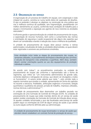 I
2.5	Organização do serviço
A organização de um processo de trabalho em equipe, com cooperação e visão
integral do usuário, constitui-se numa tarefa diária de superação de desafios.
O que se pretende é alcançar os objetivos na construção de uma prática que
vise à melhoria contínua da qualidade, sem fragmentação, possibilitando um
melhor atendimento ao usuário, conferindo boas condições de trabalho para a
equipe e minimizando a exposição aos agentes de risco inerentes às atividades
executadas13.
A eficiente gestão e operacionalização da unidade de processamento de roupas,
a capacitação de recursos humanos, bem como o cumprimento das normas
e orientações de segurança e saúde ocupacional são alguns dos aspectos que
devem ser considerados visando à redução dos riscos e melhoria da qualidade.
A unidade de processamento de roupas deve possuir normas e rotinas
padronizadas e atualizadas de todas as atividades desenvolvidas, as quais devem
estar registradas e acessíveis aos profissionais envolvidos.


 Estas atividades inclui todas as etapas do processamento das roupas, os
 saneantes utilizados, os procedimentos de limpeza e desinfecção dos carrinhos
 e veículos de transporte e dos ambientes e superfícies. Além disso, também
 devem constar orientações quanto ao uso dos equipamentos de proteção
 individual e coletiva.


De acordo com Lisboa15, os procedimentos praticados na unidade de
processamento de roupas são uniformes e representados sob a forma de
regimento, que refere ser “um instrumento administrativo de grande valia,
contendo objetivos e obrigações do serviço, que devem ser divulgados a todos
os funcionários”. A autora ainda salienta que neste “...está contido todo o
aspecto normativo que envolve a unidade, apresentando em forma de capítulos
no tocante a estrutura, finalidades, atribuições orgânicas e funcionais, lotação
quantitativa e qualitativa do pessoal, jornada de trabalho, impressos utilizados,
normas técnicas e administrativas”15.
A unidade de processamento deve desenvolver um trabalho pautado nas
orientações de uma Comissão de Controle de Infecção (CCIH). As unidades de
processamento de roupas que estão inseridas dentro de um serviço de saúde
podem receber orientações da Comissão de Controle de Infecção desse serviço.
Já aquelas unidades terceirizadas e que são localizadas extra-serviço de saúde
podem seguir as orientações da CCIH de algum serviço de saúde a que atende
ou outra opção conforme definido pela sua administração.


 A unidade de processamento de roupa terceirizada e o serviço de saúde que
 atendem devem estabelecer um contrato formal de prestação de serviço.



                                                                                    19

                                                                       Anvisa
 