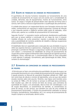 2.6	Equipe de trabalho da unidade de processamento
     O quantitativo de recursos humanos necessários ao funcionamento de uma
     unidade de processamento de roupas varia de acordo com a complexidade da
     unidade, demanda, tipo de equipamentos, horário de funcionamento, entre
     outros. Os cargos e funções de pessoal devem estar descritos de forma clara e
     concisa, bem como a estrutura organizacional e a qualificação dos profissionais.
     A unidade deve possuir um responsável técnico com formação mínima de nível
     médio, conhecimento em segurança e saúde ocupacional, controle de infecção
     e que responda perante a vigilância sanitária pelas ações ali realizadas, nesse
     último caso, apenas se a unidade de processamento for terceirizada.
     Segundo Prochet16, é necessário manter profissionais devidamente qualificados
     para que se possa viabilizar a construção de um mapa de risco e instaurar
     medidas eficazes de cunho preventivo, visando à proteção do trabalhador,
     visto a possibilidade de inúmeros acidentes de trabalho e doenças ocupacionais
     proporcionados nesse ambiente.
     O trabalhador deve ser capacitado para a execução das suas atividades no que se
     refere aos aspectos técnicos e operacionais, à legislação, às novas tecnologias, à
     prevenção e controle de infecção e a segurança e saúde ocupacional. De acordo
     com Lisboa15, o treinamento do trabalhador do serviço de processamento de
     roupas deve conter noções fundamentais sobre a exposição aos agentes químicos,
     biológicos, físicos, referindo que “a conscientização sobre os riscos associados
     a esses agentes é realizada, normalmente, pela apresentação de slides, filmes,
     cartazes ou dramatização”.


     2.7	Estimativa da capacidade da unidade de processamento
     de roupas
      A fórmula para se fazer uma estimativa da quantidade e do peso da roupa a ser
     processada diariamente em uma unidade de processamento de roupas ainda hoje
     é aquela presente no Manual de Lavanderia Hospitalar editado em 19864, que
     tem como base de cálculo o número de kg/Leito/dia, uma vez que não existem
     estudos recentes sobre este assunto. Portanto, esse tópico será mantido como
     na versão de 1986, a fim de nortear os serviços na definição dessa estimativa.
     Vale ressaltar que, além do número de leitos do serviço, para estimativa da
     quantidade de roupas a ser processada, deve-se levar em consideração o uso
     de roupas descartáveis, as características da clientela, as características ou
     porte do serviço, ou dos serviços, que atendem (no caso de uma unidade de
     processamento terceirizada), o número de procedimentos realizados no serviço
     (cirúrgico, hemodinâmica, hemodiálises, etc.), se o serviço de processamento de
     roupas é próprio ou terceirizado, dentre outros.




20

                   Processamento de Roupas de Serviços de Saúde: Prevenção e Controle de Riscos
 