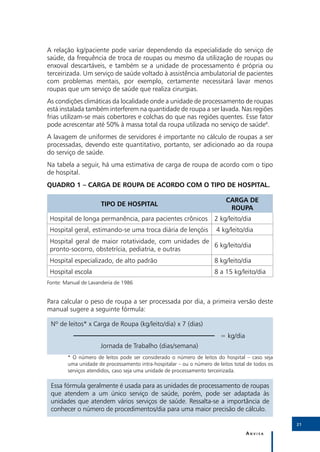 A relação kg/paciente pode variar dependendo da especialidade do serviço de
saúde, da frequência de troca de roupas ou mesmo da utilização de roupas ou
enxoval descartáveis, e também se a unidade de processamento é própria ou
terceirizada. Um serviço de saúde voltado à assistência ambulatorial de pacientes
com problemas mentais, por exemplo, certamente necessitará lavar menos
roupas que um serviço de saúde que realiza cirurgias.
As condições climáticas da localidade onde a unidade de processamento de roupas
está instalada também interferem na quantidade de roupa a ser lavada. Nas regiões
frias utilizam-se mais cobertores e colchas do que nas regiões quentes. Esse fator
pode acrescentar até 50% à massa total da roupa utilizada no serviço de saúde4.
A lavagem de uniformes de servidores é importante no cálculo de roupas a ser
processadas, devendo este quantitativo, portanto, ser adicionado ao da roupa
do serviço de saúde.
Na tabela a seguir, há uma estimativa de carga de roupa de acordo com o tipo
de hospital.
Quadro 1 – Carga de roupa de acordo com o tipo de hospital.

                                                                           CARGA DE
                      TIPO DE HOSPITAL
                                                                            ROUPA
 Hospital de longa permanência, para pacientes crônicos               2 kg/leito/dia
 Hospital geral, estimando-se uma troca diária de lençóis             4 kg/leito/dia
 Hospital geral de maior rotatividade, com unidades de
                                                       6 kg/leito/dia
 pronto-socorro, obstetrícia, pediatria, e outras
 Hospital especializado, de alto padrão                               8 kg/leito/dia
 Hospital escola                                                      8 a 15 kg/leito/dia
Fonte: Manual de Lavanderia de 1986


Para calcular o peso de roupa a ser processada por dia, a primeira versão deste
manual sugere a seguinte fórmula:

 Nº de leitos* x Carga de Roupa (kg/leito/dia) x 7 (dias)
           						                                                       = kg/dia
 	                   Jornada de Trabalho (dias/semana)
        * O número de leitos pode ser considerado o número de leitos do hospital – caso seja
        uma unidade de processamento intra-hospitalar – ou o número de leitos total de todos os
        serviços atendidos, caso seja uma unidade de processamento terceirizada.

 Essa fórmula geralmente é usada para as unidades de processamento de roupas
 que atendem a um único serviço de saúde, porém, pode ser adaptada às
 unidades que atendem vários serviços de saúde. Ressalta-se a importância de
 conhecer o número de procedimentos/dia para uma maior precisão de cálculo.

                                                                                                  21

                                                                                   Anvisa
 