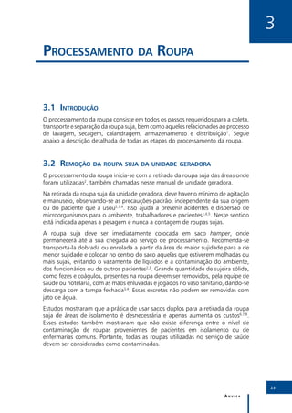 3
Processamento da Roupa


3.1	Introdução
O processamento da roupa consiste em todos os passos requeridos para a coleta,
transporte e separação da roupa suja, bem como aqueles relacionados ao processo
de lavagem, secagem, calandragem, armazenamento e distribuição1. Segue
abaixo a descrição detalhada de todas as etapas do processamento da roupa.


3.2	Remoção da roupa suja da unidade geradora
O processamento da roupa inicia-se com a retirada da roupa suja das áreas onde
foram utilizadas2, também chamadas nesse manual de unidade geradora.
Na retirada da roupa suja da unidade geradora, deve haver o mínimo de agitação
e manuseio, observando-se as precauções-padrão, independente da sua origem
ou do paciente que a usou2,3,4. Isso ajuda a prevenir acidentes e dispersão de
microorganismos para o ambiente, trabalhadores e pacientes1,4,5. Neste sentido
está indicada apenas a pesagem e nunca a contagem de roupas sujas.
A roupa suja deve ser imediatamente colocada em saco hamper, onde
permanecerá até a sua chegada ao serviço de processamento. Recomenda-se
transportá-la dobrada ou enrolada a partir da área de maior sujidade para a de
menor sujidade e colocar no centro do saco aquelas que estiverem molhadas ou
mais sujas, evitando o vazamento de líquidos e a contaminação do ambiente,
dos funcionários ou de outros pacientes2,3. Grande quantidade de sujeira sólida,
como fezes e coágulos, presentes na roupa devem ser removidos, pela equipe de
saúde ou hotelaria, com as mãos enluvadas e jogados no vaso sanitário, dando-se
descarga com a tampa fechada3,4. Essas excretas não podem ser removidas com
jato de água.
Estudos mostraram que a prática de usar sacos duplos para a retirada da roupa
suja de áreas de isolamento é desnecessária e apenas aumenta os custos6,7,8.
Esses estudos também mostraram que não existe diferença entre o nível de
contaminação de roupas provenientes de pacientes em isolamento ou de
enfermarias comuns. Portanto, todas as roupas utilizadas no serviço de saúde
devem ser consideradas como contaminadas.




                                                                                   23

                                                                      Anvisa
 