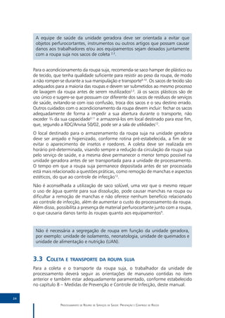 A equipe de saúde da unidade geradora deve ser orientada a evitar que
      objetos perfurocortantes, instrumentos ou outros artigos que possam causar
      danos aos trabalhadores e/ou aos equipamentos sejam deixados juntamente
      com a roupa suja nos sacos de coleta 2,3.


     Para o acondicionamento da roupa suja, recomenda-se saco hamper de plástico ou
     de tecido, que tenha qualidade suficiente para resistir ao peso da roupa, de modo
     a não romper-se durante a sua manipulação e transporte9,10. Os sacos de tecido são
     adequados para a maioria das roupas e devem ser submetidos ao mesmo processo
     de lavagem da roupa antes de serem reutilizados2,3. Já os sacos plásticos são de
     uso único e sugere-se que possuam cor diferente dos sacos de resíduos de serviços
     de saúde, evitando-se com isso confusão, troca dos sacos e o seu destino errado.
     Outros cuidados com o acondicionamento da roupa devem incluir: fechar os sacos
     adequadamente de forma a impedir a sua abertura durante o transporte, não
     exceder ¾ da sua capacidade3,11 e armazená-los em local destinado para esse fim,
     que, segundo a RDC/Anvisa 50/02, pode ser a sala de utilidades12.
     O local destinado para o armazenamento da roupa suja na unidade geradora
     deve ser arejado e higienizado, conforme rotina pré-estabelecida, a fim de se
     evitar o aparecimento de insetos e roedores. A coleta deve ser realizada em
     horário pré-determinada, visando sempre a redução da circulação da roupa suja
     pelo serviço de saúde, e a mesma deve permanecer o menor tempo possível na
     unidade geradora antes de ser transportada para a unidade de processamento.
     O tempo em que a roupa suja permanece depositada antes de ser processada
     está mais relacionado a questões práticas, como remoção de manchas e aspectos
     estéticos, do que ao controle de infecção13.
     Não é aconselhada a utilização de saco solúvel, uma vez que o mesmo requer
     o uso de água quente para sua dissolução, pode causar manchas na roupa ou
     dificultar a remoção de manchas e não oferece nenhum benefício relacionado
     ao controle de infecção, além de aumentar o custo do processamento da roupa.
     Além disso, possibilita a presença de material perfurocortante junto com a roupa,
     o que causaria danos tanto às roupas quanto aos equipamentos9.


      Não é necessária a segregação de roupa em função da unidade geradora,
      por exemplo: unidade de isolamento, neonatologia, unidade de queimados e
      unidade de alimentação e nutrição (UAN).


     3.3	Coleta e transporte da roupa suja
     Para a coleta e o transporte da roupa suja, o trabalhador da unidade de
     processamento deverá seguir as orientações de manuseio contidas no item
     anterior e também estar adequadamente paramentado, conforme estabelecido
     no capítulo 8 – Medidas de Prevenção e Controle de Infecção, deste manual.

24

                   Processamento de Roupas de Serviços de Saúde: Prevenção e Controle de Riscos
 