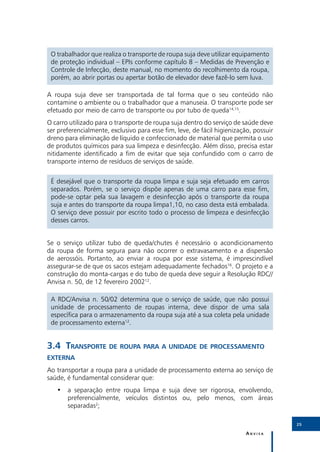 3
 O trabalhador que realiza o transporte de roupa suja deve utilizar equipamento
 de proteção individual – EPIs conforme capítulo 8 – Medidas de Prevenção e
 Controle de Infecção, deste manual, no momento do recolhimento da roupa,
 porém, ao abrir portas ou apertar botão de elevador deve fazê-lo sem luva.

A roupa suja deve ser transportada de tal forma que o seu conteúdo não
contamine o ambiente ou o trabalhador que a manuseia. O transporte pode ser
efetuado por meio de carro de transporte ou por tubo de queda14,15.
O carro utilizado para o transporte de roupa suja dentro do serviço de saúde deve
ser preferencialmente, exclusivo para esse fim, leve, de fácil higienização, possuir
dreno para eliminação de líquido e confeccionado de material que permita o uso
de produtos químicos para sua limpeza e desinfecção. Além disso, precisa estar
nitidamente identificado a fim de evitar que seja confundido com o carro de
transporte interno de resíduos de serviços de saúde.


 É desejável que o transporte da roupa limpa e suja seja efetuado em carros
 separados. Porém, se o serviço dispõe apenas de uma carro para esse fim,
 pode-se optar pela sua lavagem e desinfecção após o transporte da roupa
 suja e antes do transporte da roupa limpa1,10, no caso desta está embalada.
 O serviço deve possuir por escrito todo o processo de limpeza e desinfecção
 desses carros.


Se o serviço utilizar tubo de queda/chutes é necessário o acondicionamento
da roupa de forma segura para não ocorrer o extravasamento e a dispersão
de aerossóis. Portanto, ao enviar a roupa por esse sistema, é imprescindível
assegurar-se de que os sacos estejam adequadamente fechados16. O projeto e a
construção do monta-cargas e do tubo de queda deve seguir a Resolução RDC//
Anvisa n. 50, de 12 fevereiro 200212.

 A RDC/Anvisa n. 50/02 determina que o serviço de saúde, que não possui
 unidade de processamento de roupas interna, deve dispor de uma sala
 específica para o armazenamento da roupa suja até a sua coleta pela unidade
 de processamento externa12.


3.4	Transporte de roupa para a unidade de processamento
externa
Ao transportar a roupa para a unidade de processamento externa ao serviço de
saúde, é fundamental considerar que:
   •• a separação entre roupa limpa e suja deve ser rigorosa, envolvendo,
      preferencialmente, veículos distintos ou, pelo menos, com áreas
      separadas2;

                                                                                       25

                                                                         Anvisa
 