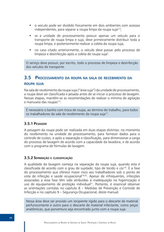 •• o veiculo pode ser dividido fisicamente em dois ambientes com acessos
           independentes, para separar a roupa limpa da roupa suja2,3;
        •• se a unidade de processamento possuir apenas um veículo para o
           transporte de roupa limpa e suja, deve primeiramente distribuir toda a
           roupa limpa, e posteriormente realizar a coleta da roupa suja;
        •• no caso citado anteriormente, o veículo deve passar pelo processo de
           limpeza e desinfecção após a coleta de roupa suja2.

      O serviço deve possuir, por escrito, todo o processo de limpeza e desinfecção
      dos veículos de transporte.


     3.5	 Processamento da roupa na sala de recebimento da
     roupa suja
     Na sala de recebimento da roupa suja (“área suja”) da unidade de processamento,
     a roupa deve ser classificada e pesada antes de se iniciar o processo de lavagem.
     Nessas etapas, mantêm-se as recomendações de realizar o mínimo de agitação
     e manuseio das roupas2-3.

      É necessário o banho com troca de roupa, ao término do trabalho, para todos
      os trabalhadores da sala de recebimento da roupa suja17.

     3.5.1	Pesagem
     A pesagem da roupa pode ser realizada em duas etapas distintas: no momento
     do recebimento na unidade de processamento, para fornecer dados para o
     controle de custos, e após a separação e classificação, para dimensionar a carga
     do processo de lavagem de acordo com a capacidade da lavadora, e de acordo
     com o programa de fórmulas de lavagem.


     3.5.2	Separação e classificação
     A qualidade da lavagem começa na separação da roupa suja, quando esta é
     classificada de acordo com o grau de sujidade, tipo de tecido e cor18. É a fase
     do processamento que oferece maior risco aos trabalhadores sob o ponto de
     vista de infecção e saúde ocupacional19,20. Apesar de infrequentes, infecções
     associadas a essa fase têm sido atribuídas à inadequação na higienização e
     uso de equipamento de proteção individual21. Portanto, é essencial observar
     as orientações contidas no capítulo 8 – Medidas de Prevenção e Controle de
     Infecção e no capítulo 9 – Segurança Ocupacional, deste manual.

      Nessa área deve ser provido um recipiente rígido para o descarte de material
      perfurocortante e outro para o descarte de material infectante, como peças
      anatômicas, que porventura seja encontrado junto com a roupa suja.

26

                   Processamento de Roupas de Serviços de Saúde: Prevenção e Controle de Riscos
 