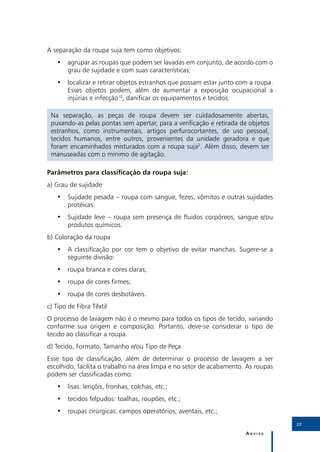 A separação da roupa suja tem como objetivos:
   •• agrupar as roupas que podem ser lavadas em conjunto, de acordo com o
      grau de sujidade e com suas características;
   •• localizar e retirar objetos estranhos que possam estar junto com a roupa.
      Esses objetos podem, além de aumentar a exposição ocupacional a
      injúrias e infecção10, danificar os equipamentos e tecidos.

 Na separação, as peças de roupa devem ser cuidadosamente abertas,
 puxando-as pelas pontas sem apertar, para a verificação e retirada de objetos
 estranhos, como instrumentais, artigos perfurocortantes, de uso pessoal,
 tecidos humanos, entre outros, provenientes da unidade geradora e que
 foram encaminhados misturados com a roupa suja2. Além disso, devem ser
 manuseadas com o mínimo de agitação.

Parâmetros para classificação da roupa suja:
a) Grau de sujidade
   •• Sujidade pesada – roupa com sangue, fezes, vômitos e outras sujidades
      protéicas.
   •• Sujidade leve – roupa sem presença de fluidos corpóreos, sangue e/ou
      produtos químicos.
b) Coloração da roupa
   •• A classificação por cor tem o objetivo de evitar manchas. Sugere-se a
      seguinte divisão:
   •• roupa branca e cores claras;
   •• roupa de cores firmes;
   •• roupa de cores desbotáveis.
c) Tipo de Fibra Têxtil
O processo de lavagem não é o mesmo para todos os tipos de tecido, variando
conforme sua origem e composição. Portanto, deve-se considerar o tipo de
tecido ao classificar a roupa.
d) Tecido, Formato, Tamanho e/ou Tipo de Peça
Esse tipo de classificação, além de determinar o processo de lavagem a ser
escolhido, facilita o trabalho na área limpa e no setor de acabamento. As roupas
podem ser classificadas como:
   •• lisas: lençóis, fronhas, colchas, etc.;
   •• tecidos felpudos: toalhas, roupões, etc.;
   •• roupas cirúrgicas: campos operatórios, aventais, etc.;
                                                                                   27

                                                                      Anvisa
 