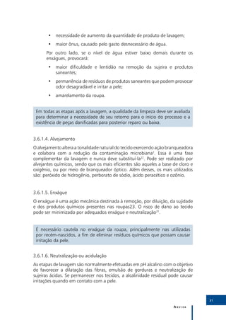 •• necessidade de aumento da quantidade de produto de lavagem;
       •• maior ônus, causado pelo gasto desnecessário de água.
      Por outro lado, se o nível de água estiver baixo demais durante os
      enxágues, provocará:
       •• maior dificuldade e lentidão na remoção da sujeira e produtos
          saneantes;
       •• permanência de resíduos de produtos saneantes que podem provocar
          odor desagradável e irritar a pele;
       •• amarelamento da roupa.


 Em todas as etapas após a lavagem, a qualidade da limpeza deve ser avaliada
 para determinar a necessidade de seu retorno para o início do processo e a
 existência de peças danificadas para posterior reparo ou baixa.


3.6.1.4.	Alvejamento
O alvejamento altera a tonalidade natural do tecido exercendo ação branqueadora
e colabora com a redução da contaminação microbiana2. Essa é uma fase
complementar da lavagem e nunca deve substituí-la22. Pode ser realizado por
alvejantes químicos, sendo que os mais eficientes são aqueles a base de cloro e
oxigênio, ou por meio de branqueador óptico. Além desses, os mais utilizados
são: peróxido de hidrogênio, perborato de sódio, ácido peracético e ozônio.


3.6.1.5.	Enxágue
O enxágue é uma ação mecânica destinada à remoção, por diluição, da sujidade
e dos produtos químicos presentes nas roupas23. O risco de dano ao tecido
pode ser minimizado por adequados enxágue e neutralização31.


 É necessário cautela no enxágue da roupa, principalmente nas utilizadas
 por recém-nascidos, a fim de eliminar resíduos químicos que possam causar
 irritação da pele.


3.6.1.6.	Neutralização ou acidulação
As etapas de lavagem são normalmente efetuadas em pH alcalino com o objetivo
de favorecer a dilatação das fibras, emulsão de gorduras e neutralização de
sujeiras ácidas. Se permanecer nos tecidos, a alcalinidade residual pode causar
irritações quando em contato com a pele.



                                                                                  31

                                                                     Anvisa
 