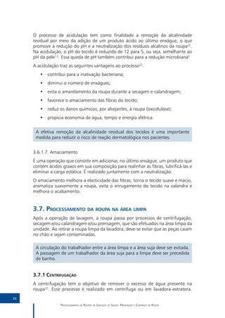 O processo de acidulação tem como finalidade a remoção da alcalinidade
     residual por meio da adição de um produto ácido ao último enxágue, o que
     promove a redução do pH e a neutralização dos resíduos alcalinos da roupa22.
     Na acidulação, o pH do tecido é reduzido de 12 para 5, ou seja, semelhante ao
     pH da pele1,2. Essa queda de pH também contribui para a redução microbiana2.
     A acidulação traz as seguintes vantagens ao processo22:
        •• contribui para a inativação bacteriana;
        •• diminui o número de enxágues;
        •• evita o amarelamento da roupa durante a secagem e calandragem;
        •• favorece o amaciamento das fibras do tecido;
        •• reduz os danos químicos, por alvejantes, à roupa (oxicelulose);
        •• propicia economia de água, tempo e energia elétrica.


      A efetiva remoção da alcalinidade residual dos tecidos é uma importante
      medida para reduzir o risco de reação dermatológica nos pacientes.


     3.6.1.7.	Amaciamento
     É uma operação que consiste em adicionar, no último enxágue, um produto que
     contém ácidos graxos em sua composição para realinhar as fibras, lubrificá-las e
     eliminar a carga estática. É realizado juntamente com a neutralização.
     O amaciamento melhora a elasticidade das fibras, torna o tecido suave e macio,
     aromatiza suavemente a roupa, evita o enrugamento do tecido na calandra e
     melhora o acabamento.


     3.7.	Processamento da roupa na área limpa
     Após a operação de lavagem, a roupa passa por processos de centrifugação,
     secagem e/ou calandragem e/ou prensagem, que são efetuados na área limpa da
     unidade. Ao retirar a roupa limpa da lavadora, deve-se evitar que as peças caiam
     no chão e sejam contaminadas.

      A circulação do trabalhador entre a área limpa e a área suja deve ser evitada.
      A passagem de um trabalhador da área suja para a limpa deve ser precedida
      de banho.


     3.7.1	Centrifugação
     A centrifugação tem o objetivo de remover o excesso de água presente na
     roupa22. Esse processo é realizado em centrífuga ou em lavadora-extratora.
32

                  Processamento de Roupas de Serviços de Saúde: Prevenção e Controle de Riscos
 