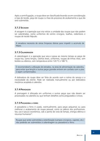 Após a centrifugação, a roupa deve ser classificada levando-se em consideração
o tipo de tecido, peça de roupa e a fase do processo de acabamento a que ela
será submetida.


3.7.2	Secagem
A secagem é a operação que visa retirar a umidade das roupas que não podem
ser calandradas, como uniformes de centro cirúrgico, toalhas, cobertores e
roupas de tecido felpudo.


 A secadora necessita de várias limpezas diárias para impedir o acúmulo de
 felpas.


3.7.3	Calandragem
A calandragem é a operação que seca e passa ao mesmo tempo as peças de
roupa lisa, como lençóis, colchas leves, uniformes, roupas de linhas retas, sem
botões ou elástico, com temperatura entre 120 ºC e 180 ºC.

 É recomendável a utilização de estrados, na área de alimentação da calandra,
 para evitar que lençóis e outras peças grandes entrem em contato com o piso
 e sejam contaminados.

A dobradura da roupa deve ser feita de acordo com a rotina do serviço e a
necessidade do cliente. Pode ser realizada manualmente ou por dobradora
mecânica acoplada à calandra.


3.7.4	Prensagem
A prensagem é efetuada em uniformes e outras peças que não devem ser
processadas na calandra ou que tenham detalhes como pregueados e vincos.


3.7.5	Passadoria a ferro
A passadoria a ferro é usada, eventualmente, para peças pequenas ou para
melhorar o acabamento de roupa pessoal, como os jalecos dos profissionais.
Seu uso é pouco econômico, sob o ponto de vista de tempo, energia elétrica e
recursos humanos22.

 Roupas que serão submetidas a esterilização (campos cirúrgicos, capotes, etc.)
 não poderão ser submetidos à calandragem ou passadoria a ferro.



                                                                                  33

                                                                      Anvisa
 