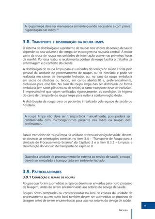 A roupa limpa deve ser manuseada somente quando necessário e com prévia
 higienização das mãos1,32.


3.8.	Transporte e distribuição da roupa limpa
O sistema de distribuição e suprimento de roupas nos setores do serviço de saúde
depende do seu volume e do tempo de estocagem na rouparia central. A maior
parte da troca de roupa nas unidades de internação ocorre nas primeiras horas
da manhã. Por essa razão, o recebimento pontual da roupa facilita o trabalho da
enfermagem e o conforto do cliente.
A distribuição de roupa limpa para as unidades do serviço de saúde é feita pelo
pessoal da unidade de processamento de roupas ou da hotelaria e pode ser
realizada em carros de transporte fechados ou, no caso da roupa embalada
em sacos de plásticos ou tecido, em carros abertos10 e, preferencialmente,
exclusivos para esse fim. No caso da roupa limpa não ser distribuída de forma
embalada (em sacos plásticos ou de tecido) o carro transporte deve ser exclusivo.
É imprescindível que sejam verificadas rigorosamente, as condições de higiene
do carro de transporte de roupa limpa para evitar a contaminação desta.
A distribuição da roupa para os pacientes é realizada pela equipe de saúde ou
hotelaria.


 A roupa limpa não deve ser transportada manualmente, pois poderá ser
 contaminada com microorganismos presente nas mãos ou roupas dos
 profissionais.


Para o transporte de roupa limpa da unidade externa ao serviço de saúde, devem-
se observar as orientações contidas no item 3.4 – “Transporte de Roupa para a
Unidade de Processamento Externa”.do Capítulo 3 e o ítem 8.3.2 – Limpeza e
Desinfecção do Veículo de transporte do capítulo 8.


 Quando a unidade de processamento for externa ao serviço de saúde, a roupa
 deverá ser embalada e transportada em ambiente fechado.


3.9.	Particularidades
3.9.1	Confecção e reparo de roupas
Roupas que foram submetidas a reparos devem ser enviadas para novo processo
de lavagem, antes de serem encaminhadas aos setores do serviço de saúde.
Roupas novas compradas ou confeccionadas na área de costura da unidade de
processamento ou em outro local também devem ser submetidas ao processo de
lavagem antes de serem encaminhadas para uso nos setores do serviço de saúde.
                                                                                    35

                                                                       Anvisa
 