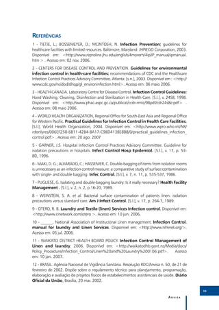 Referências
1 - TIETJE, L.; BOSSEMEYER, D.; MCINTOSH, N. Infection Prevention: guidelines for
healthcare facilities with limited resources. Baltimore, Maryland: JHPIEGO Corporation, 2003.
Disponível em: <http://www.reproline.jhu.edu/english/4morerh/4ip/IP_manual/ipmanual.
htm > . Acesso em: 02 nov. 2006.
2 - CENTERS FOR DISEASE CONTROL AND PREVENTION. Guidelines for environmental
infection control in health-care facilities: recommendations of CDC and the Healthcare
Infection Control Practices Advisory Committee. Atlanta: [s.n.], 2003. Disponível em : <http://
www.cdc.gov/ncidod/dhqp/gl_environinfection.html>. Acesso em: 06 maio 2006.
3 - HEALTH CANADA. Laboratory Centre for Disease Control. Infection Control Guidelines:
Hand Washing, Cleaning, Disinfection and Sterilization in Health Care. [S.l.], v. 24S8, 1998.
Disponível em: <http://www.phac-aspc.gc.ca/publicat/ccdr-rmtc/98pdf/cdr24s8e.pdf> .
Acesso em: 08 maio 2006.
4 - WORLD HEALTH ORGANIZATION, Regional Office for South-East Asia and Regional Office
for Western Pacific. Practical Guidelines for Infection Control in Health Care Facilities.
[S.l.], World Health Organization, 2004. Disponível em: <http://www.wpro.who.int/NR/
rdonlyres/006EF250-6B11-42B4-BA17-C98D413BE8B8/0/practical_guidelines_infection_
control.pdf> . Acesso em: 20 ago. 2007
5 - GARNER, J.S. Hospital Infection Control Practices Advisory Committee. Guideline for
isolation precautions in hospitals. Infect Control Hosp Epidemiol. [S.l.], v. 17, p. 53-
80, 1996.
6 - MAKI, D. G.; ALVARADO, C.; HASSEMER, C. Double-bagging of items from isolation rooms
is unnecessary as an infection control measure: a comparative study of surface contamination
with single- and double bagging. Infec Control. [S.l.], v. 7, n. 11, p. 535-537, 1986.
7 - PUGLIESE, G. Isolating and double-bagging laundry: Is it really necessary? Health Facility
Management . [S.l.], v. 2, n. 2, p.16-20, 1989.
8 - WEINSTEIN, S. A. et al. Bacterial surface contamination of patients linen: isolation
precautions versus standard care. Am J Infect Control. [S.l.], v. 17, p. 264-7, 1989.
9 - OTERO, R. B. Laundry and Textile (linen) Services Infection control. Disponível em:
<http://www.cinetwork.com/otero >. Acesso em: 10 jun. 2006.
10 - ______. National Association of Institucional Linen management. Infection Control.
manual for laundry and Linen Services. Disponível em: <http://www.nlmnet.org/>.
Acesso em: 05 jul. 2006.
11 - WAIKATO DISTRICT HEALTH BOARD POLICY. Infection Control Management of
Linen and laundry. 2006. Disponível em: <http://waikatodhb.govt.nz/Media/docs/
Policy_Procedure/Infection_Control/Linen%20and%20Laundry%200106.pdf>.  Acesso
em: 10 jan. 2007.
12 - BRASIL. Agência Nacional de Vigilância Sanitária. Resolução RDC/Anvisa n. 50, de 21 de
fevereiro de 2002. Dispõe sobre o regulamento técnico para planejamento, programação,
elaboração e avaliação de projetos físicos de estabelecimentos assistenciais de saúde. Diário
Oficial da União, Brasília, 20 mar. 2002.

                                                                                                  39

                                                                                   Anvisa
 